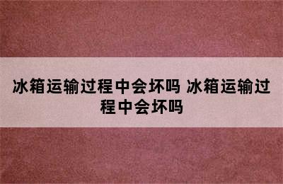 冰箱运输过程中会坏吗 冰箱运输过程中会坏吗